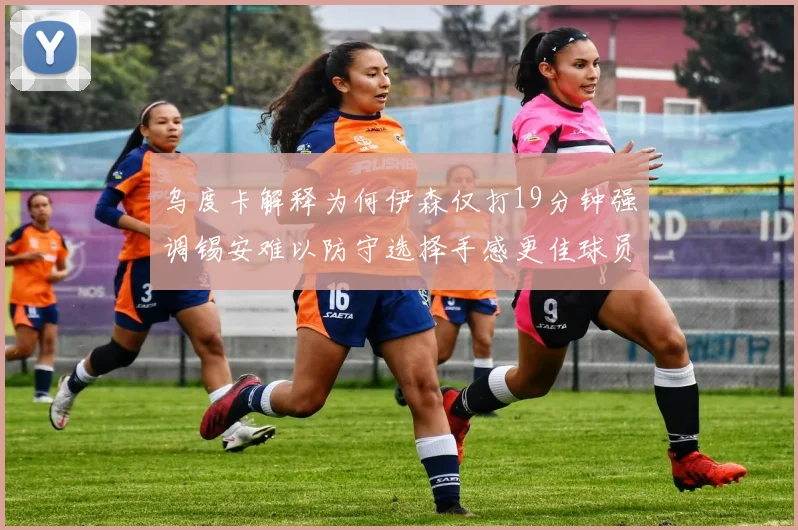 乌度卡解释为何伊森仅打19分钟强调锡安难以防守选择手感更佳球员