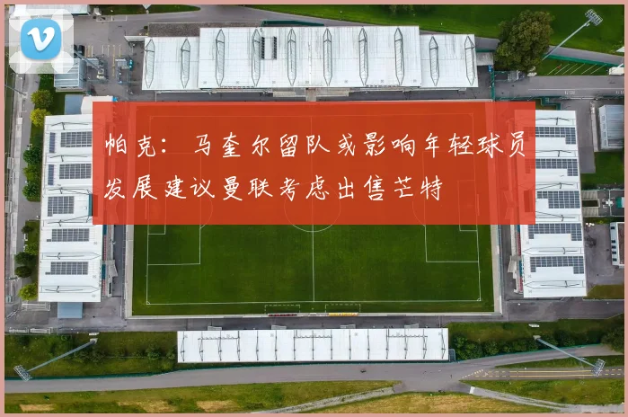 帕克：马奎尔留队或影响年轻球员发展建议曼联考虑出售芒特