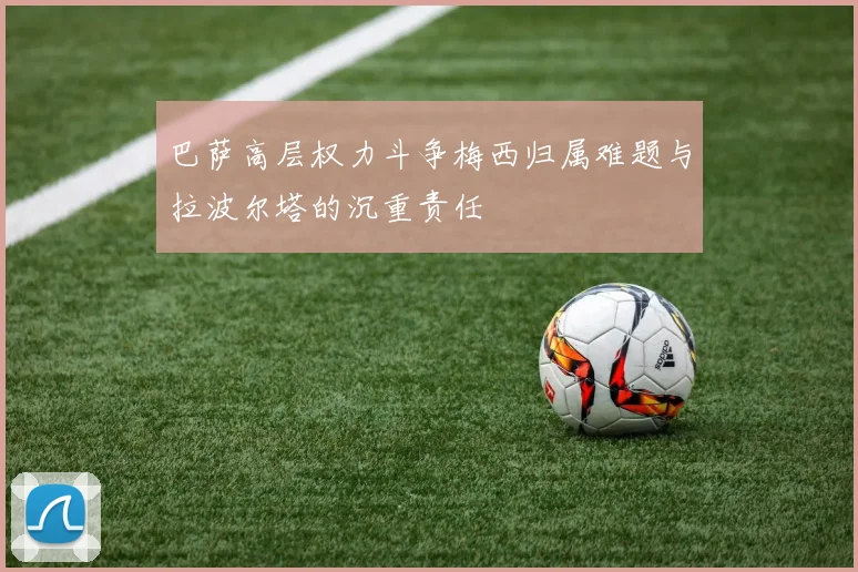 巴萨高层权力斗争梅西归属难题与拉波尔塔的沉重责任