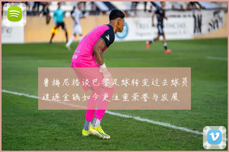 鲁梅尼格谈巴黎足球转变过去球员追逐金钱如今更注重荣誉与发展