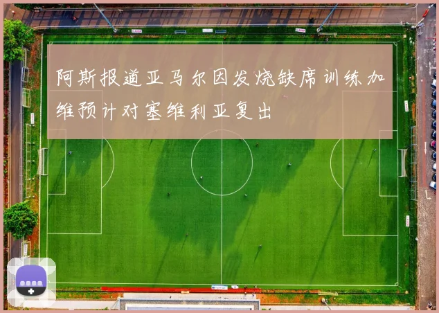 阿斯报道亚马尔因发烧缺席训练加维预计对塞维利亚复出