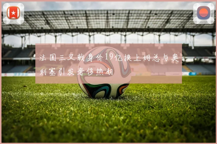 法国三叉戟身价19亿换上姆总与奥利塞引发奢侈热潮