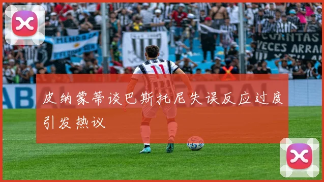 皮纳蒙蒂谈巴斯托尼失误反应过度引发热议