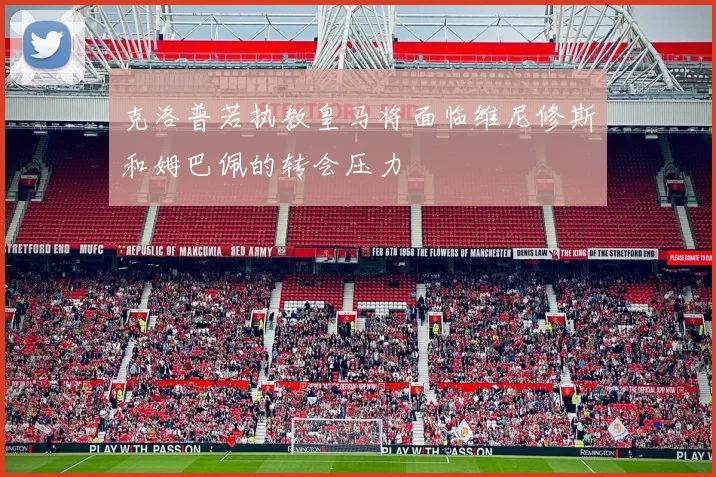 克洛普若执教皇马将面临维尼修斯和姆巴佩的转会压力
