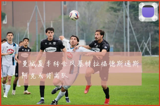 曼城夏季转会风暴特拉福德斯通斯阿克或将离队