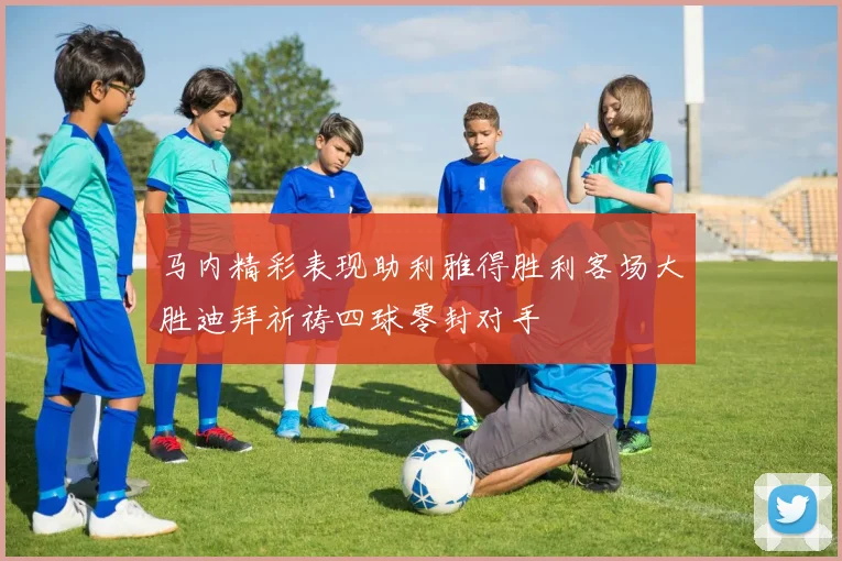 马内精彩表现助利雅得胜利客场大胜迪拜祈祷四球零封对手