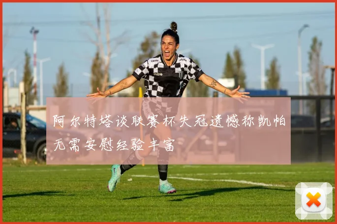 阿尔特塔谈联赛杯失冠遗憾称凯帕无需安慰经验丰富