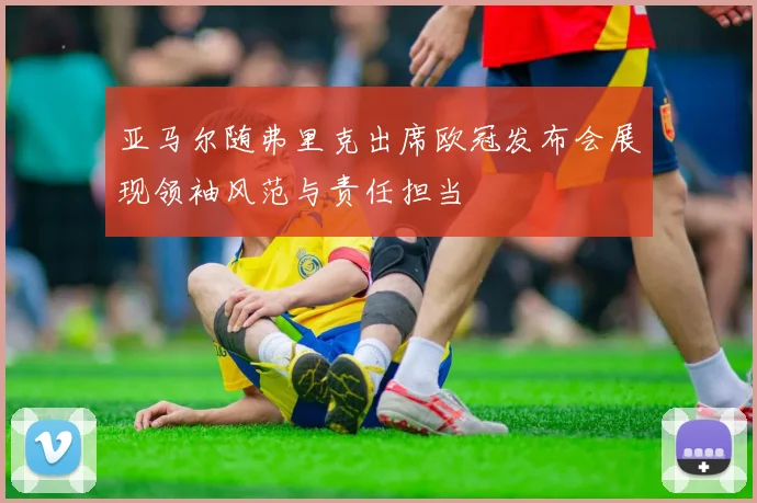 亚马尔随弗里克出席欧冠发布会展现领袖风范与责任担当