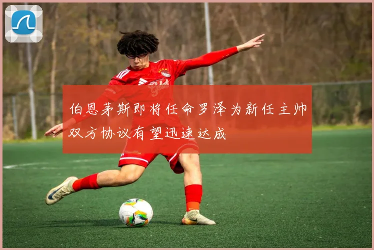 伯恩茅斯即将任命罗泽为新任主帅双方协议有望迅速达成