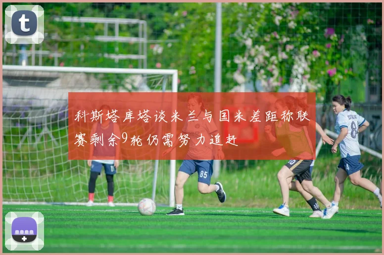 科斯塔库塔谈米兰与国米差距称联赛剩余9轮仍需努力追赶